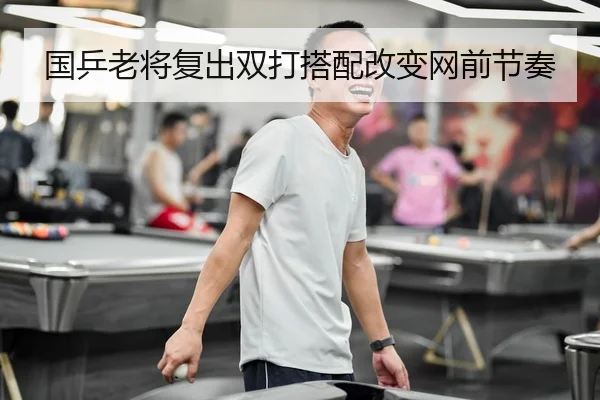 国乒老将复出双打搭配改变网前节奏